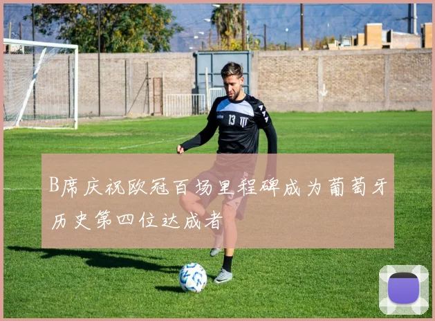 B席庆祝欧冠百场里程碑成为葡萄牙历史第四位达成者
