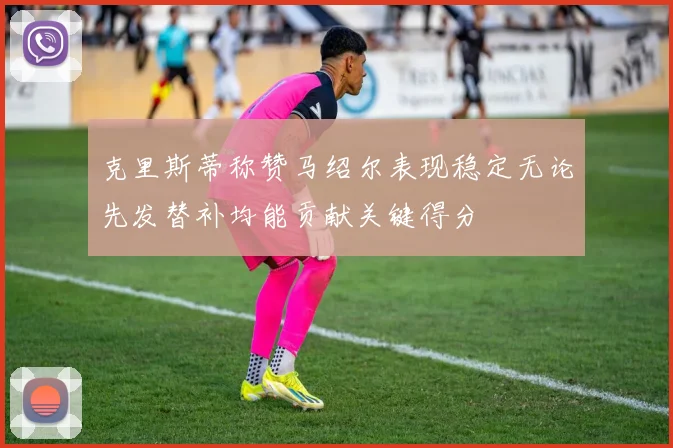 克里斯蒂称赞马绍尔表现稳定无论先发替补均能贡献关键得分