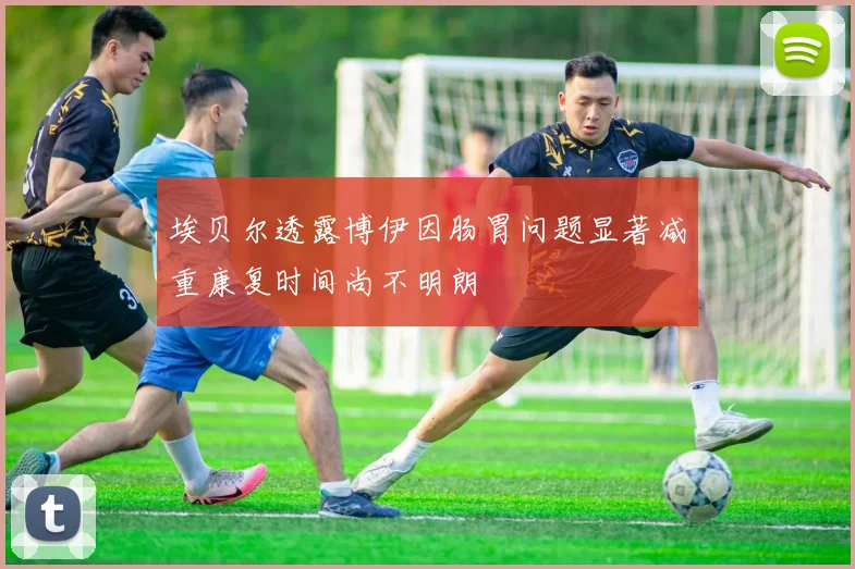 埃贝尔透露博伊因肠胃问题显著减重康复时间尚不明朗