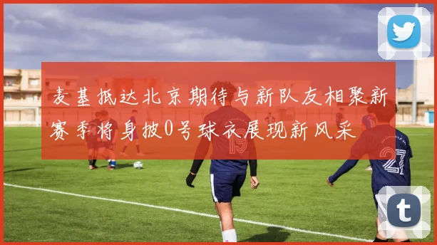 麦基抵达北京期待与新队友相聚新赛季将身披0号球衣展现新风采