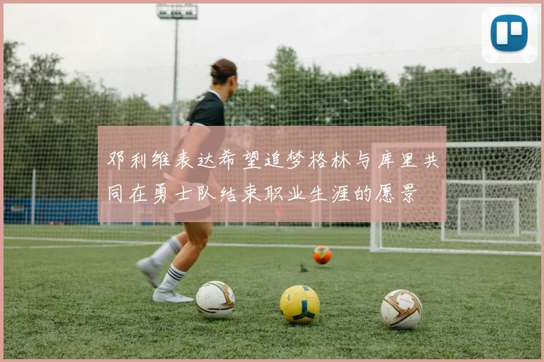 邓利维表达希望追梦格林与库里共同在勇士队结束职业生涯的愿景
