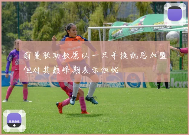 前曼联助教愿以一只手换凯恩加盟但对其巅峰期表示担忧
