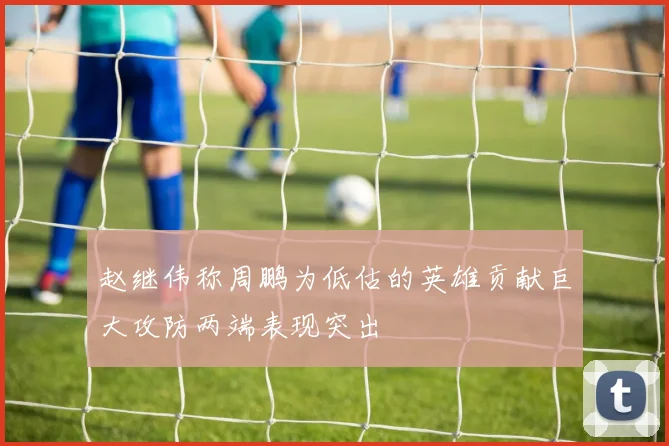 赵继伟称周鹏为低估的英雄贡献巨大攻防两端表现突出