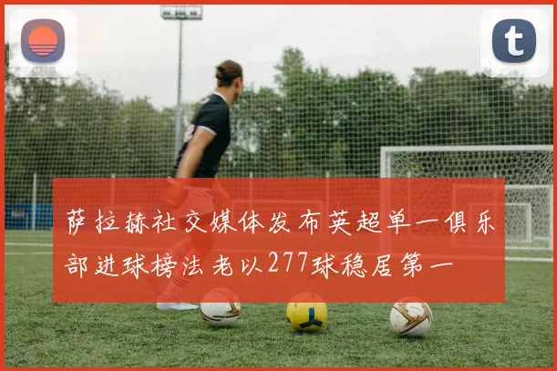 萨拉赫社交媒体发布英超单一俱乐部进球榜法老以277球稳居第一