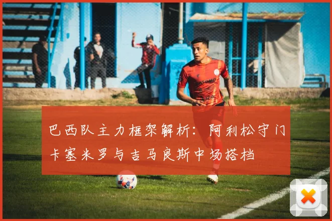 巴西队主力框架解析：阿利松守门卡塞米罗与吉马良斯中场搭档