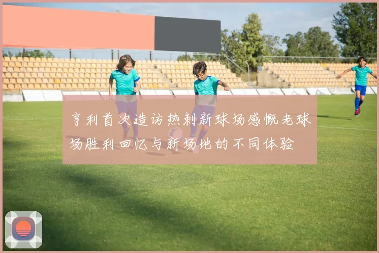 亨利首次造访热刺新球场感慨老球场胜利回忆与新场地的不同体验