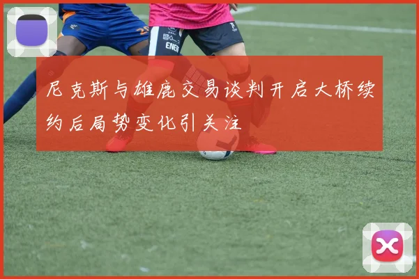 尼克斯与雄鹿交易谈判开启大桥续约后局势变化引关注