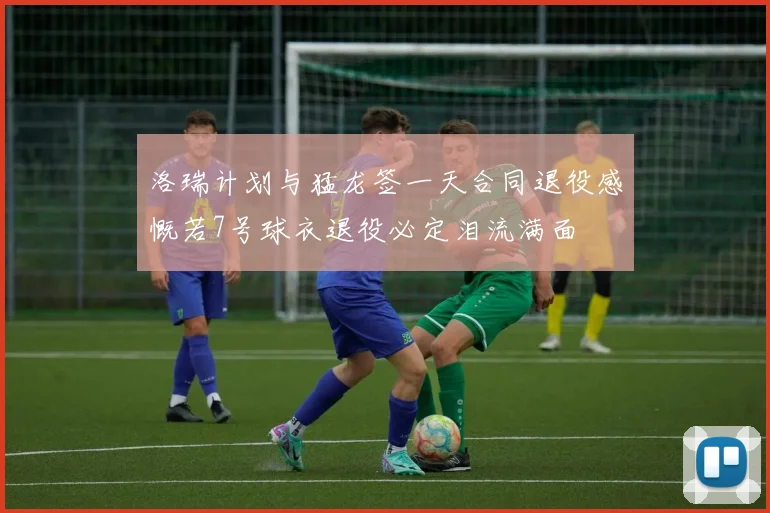洛瑞计划与猛龙签一天合同退役感慨若7号球衣退役必定泪流满面