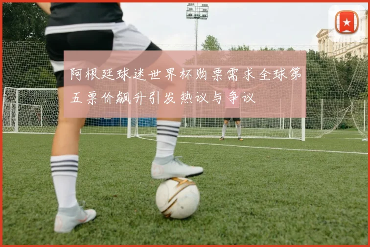 阿根廷球迷世界杯购票需求全球第五票价飙升引发热议与争议