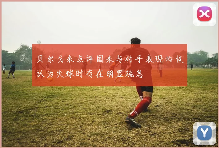 贝尔戈米点评国米与对手表现均佳认为失球时存在明显疏忽