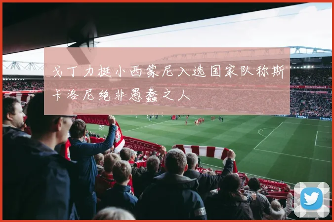 戈丁力挺小西蒙尼入选国家队称斯卡洛尼绝非愚蠢之人