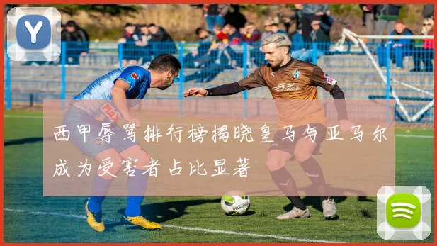 西甲辱骂排行榜揭晓皇马与亚马尔成为受害者占比显著