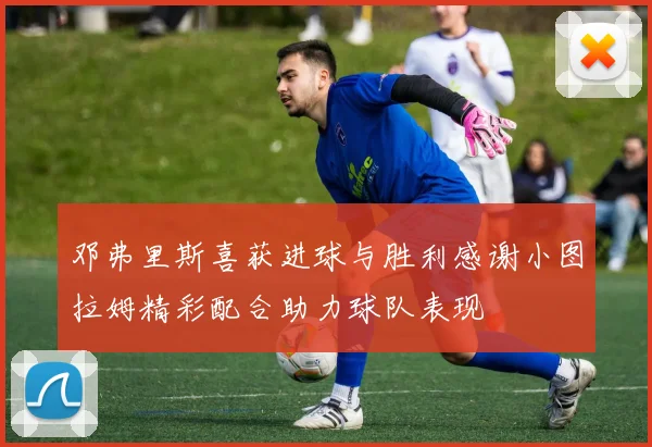 邓弗里斯喜获进球与胜利感谢小图拉姆精彩配合助力球队表现