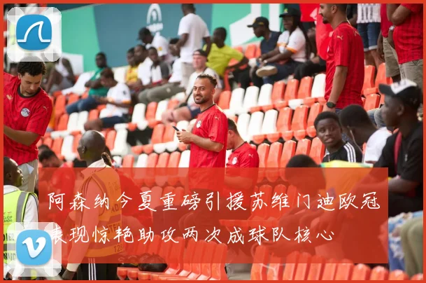 阿森纳今夏重磅引援苏维门迪欧冠表现惊艳助攻两次成球队核心