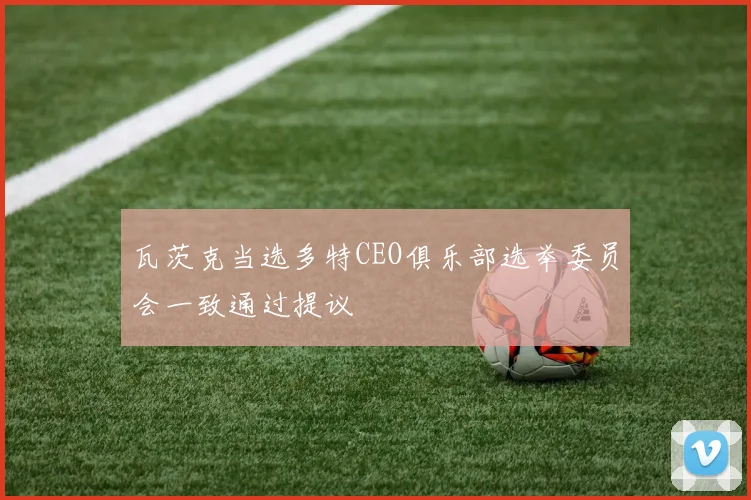 瓦茨克当选多特CEO俱乐部选举委员会一致通过提议